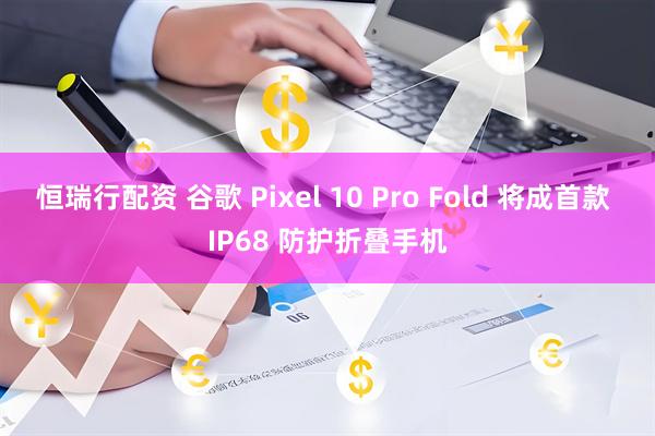 恒瑞行配资 谷歌 Pixel 10 Pro Fold 将成首款 IP68 防护折叠手机