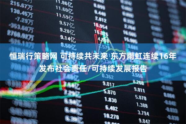 恒瑞行策略网 可持续共未来 东方雨虹连续16年发布社会责任/可持续发展报告