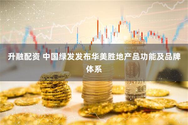升融配资 中国绿发发布华美胜地产品功能及品牌体系