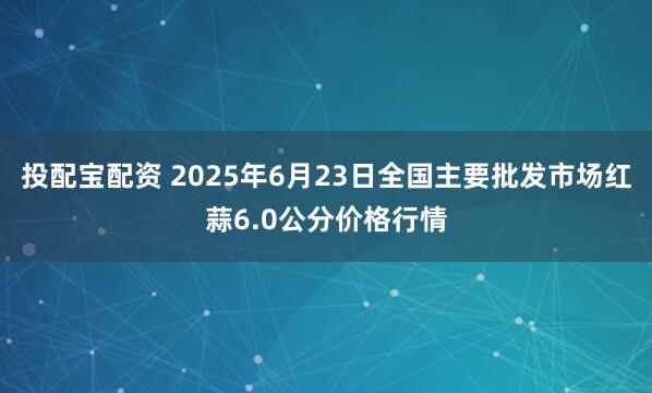 投配宝配资 2025年6月23日全国主要批发市场红蒜6.0公分价格行情