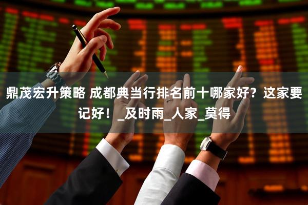 鼎茂宏升策略 成都典当行排名前十哪家好？这家要记好！_及时雨_人家_莫得