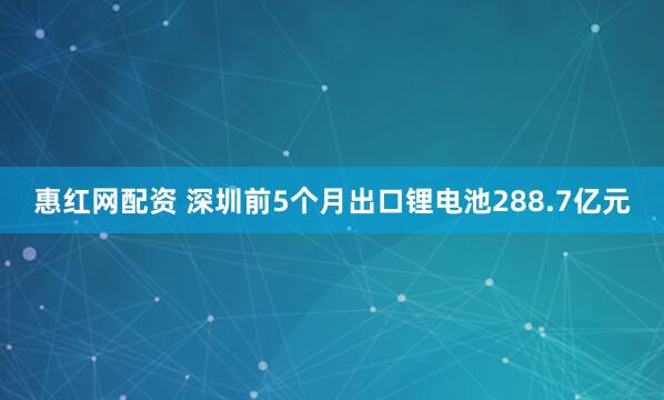 惠红网配资 深圳前5个月出口锂电池288.7亿元