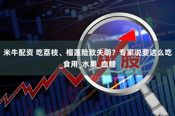 米牛配资 吃荔枝、榴莲险致失明？专家说要这么吃_食用_水果_血糖