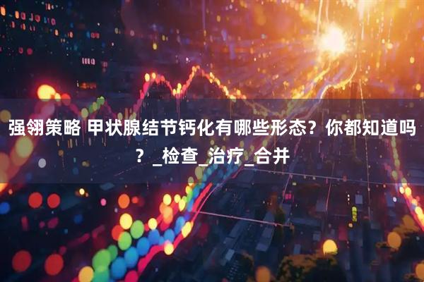 强翎策略 甲状腺结节钙化有哪些形态？你都知道吗？_检查_治疗_合并