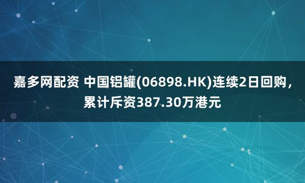 嘉多网配资 中国铝罐(06898.HK)连续2日回购，累计斥资387.30万港元