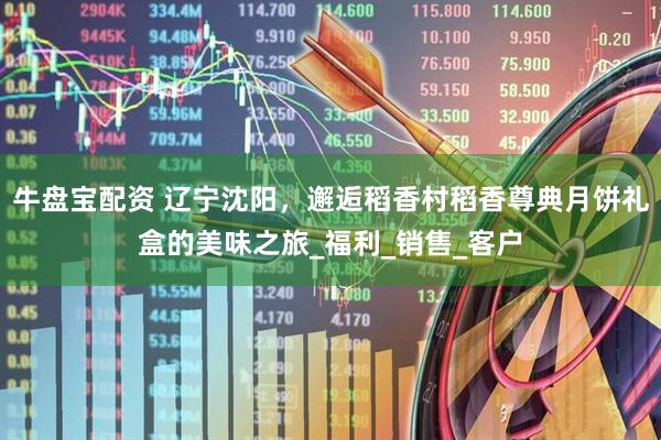 牛盘宝配资 辽宁沈阳，邂逅稻香村稻香尊典月饼礼盒的美味之旅_福利_销售_客户
