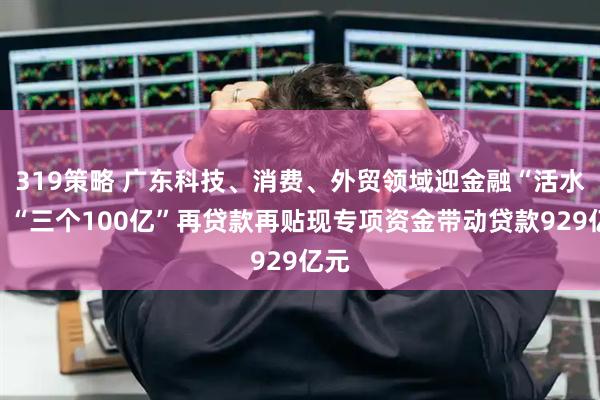319策略 广东科技、消费、外贸领域迎金融“活水”！“三个100亿”再贷款再贴现专项资金带动贷款929亿元