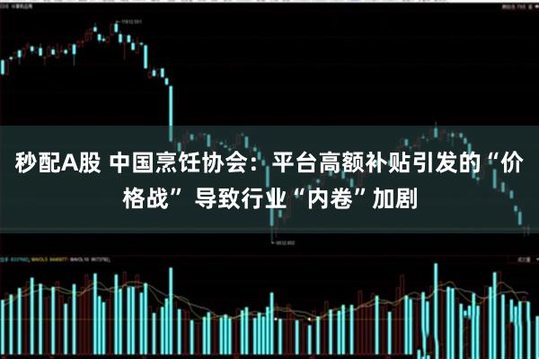 秒配A股 中国烹饪协会：平台高额补贴引发的“价格战” 导致行业“内卷”加剧