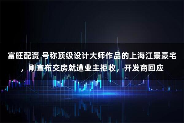 富旺配资 号称顶级设计大师作品的上海江景豪宅，刚宣布交房就遭业主拒收，开发商回应