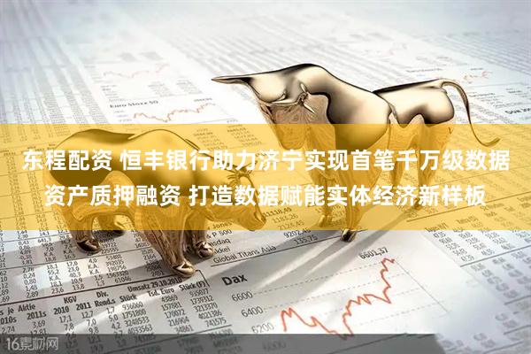 东程配资 恒丰银行助力济宁实现首笔千万级数据资产质押融资 打造数据赋能实体经济新样板