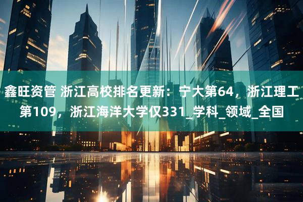 鑫旺资管 浙江高校排名更新：宁大第64，浙江理工第109，浙江海洋大学仅331_学科_领域_全国