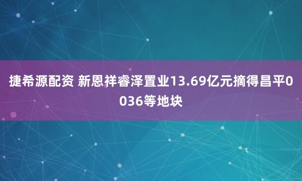 捷希源配资 新恩祥睿泽置业13.69亿元摘得昌平0036等地块