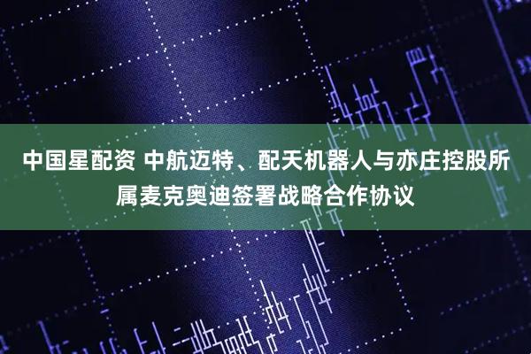 中国星配资 中航迈特、配天机器人与亦庄控股所属麦克奥迪签署战略合作协议