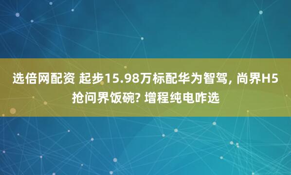 选倍网配资 起步15.98万标配华为智驾, 尚界H5抢问界饭碗? 增程纯电咋选