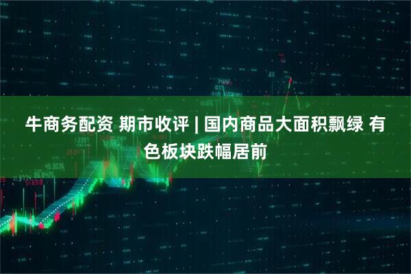 牛商务配资 期市收评 | 国内商品大面积飘绿 有色板块跌幅居前