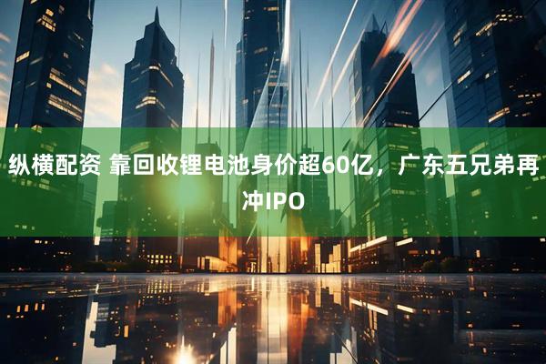 纵横配资 靠回收锂电池身价超60亿，广东五兄弟再冲IPO
