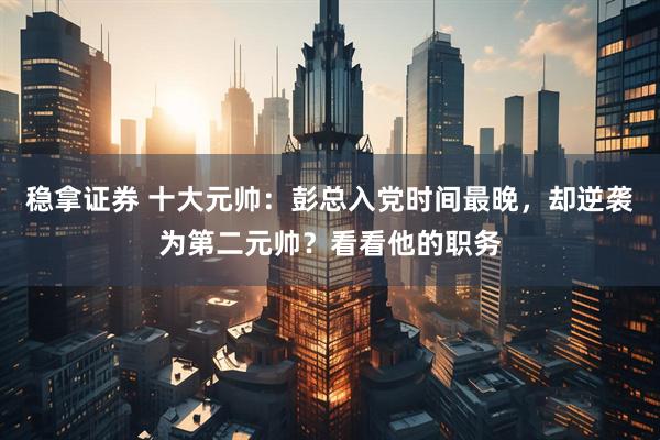 稳拿证券 十大元帅：彭总入党时间最晚，却逆袭为第二元帅？看看他的职务