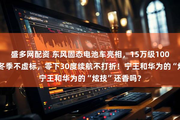 盛多网配资 东风固态电池车亮相,15万级1000公里续航,冬季不虚标,零下30度续航不打折!宁王和华为的“炫技”还香吗?
