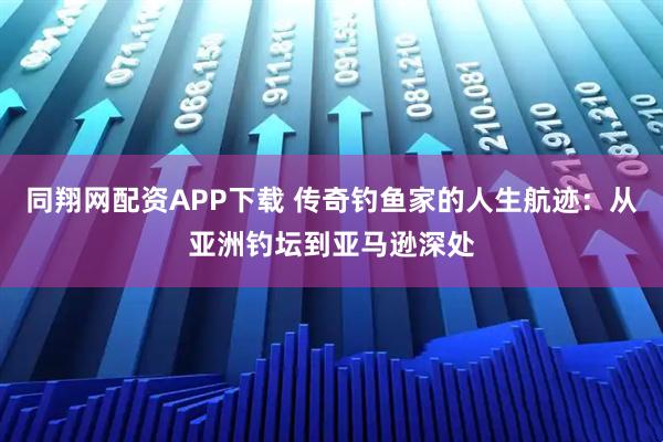 同翔网配资APP下载 传奇钓鱼家的人生航迹：从亚洲钓坛到亚马逊深处