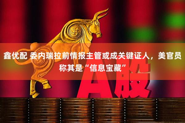 鑫优配 委内瑞拉前情报主管或成关键证人,美官员称其是“信息宝藏”