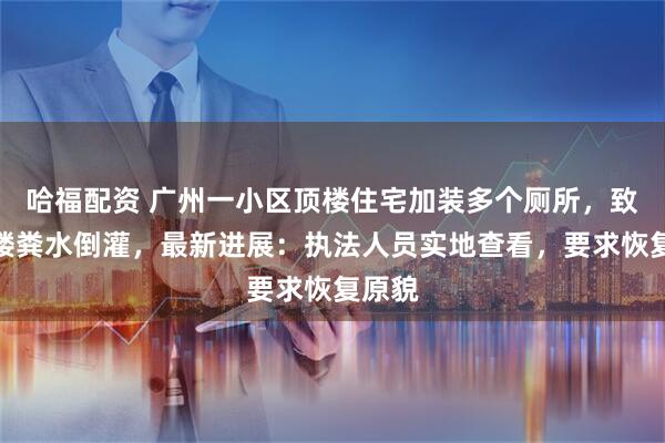 哈福配资 广州一小区顶楼住宅加装多个厕所，致整栋楼粪水倒灌，最新进展：执法人员实地查看，要求恢复原貌