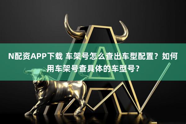 N配资APP下载 车架号怎么查出车型配置？如何用车架号查具体的车型号？
