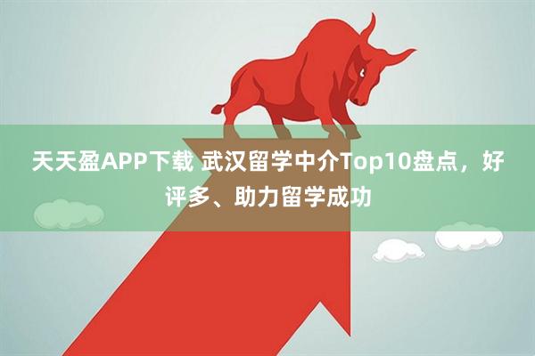 天天盈APP下载 武汉留学中介Top10盘点,好评多、助力留学成功