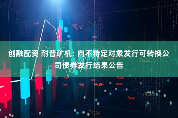 创融配资 耐普矿机: 向不特定对象发行可转换公司债券发行结果公告