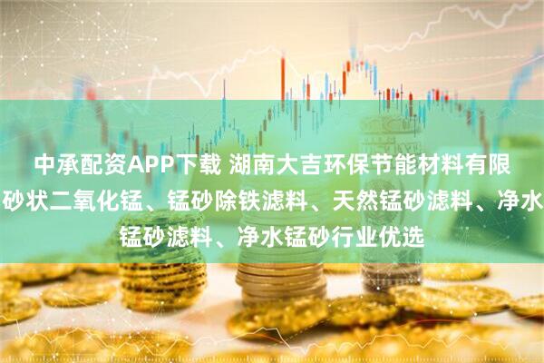 中承配资APP下载 湖南大吉环保节能材料有限公司：蒙砂、砂状二氧化锰、锰砂除铁滤料、天然锰砂滤料、净水锰砂行业优选