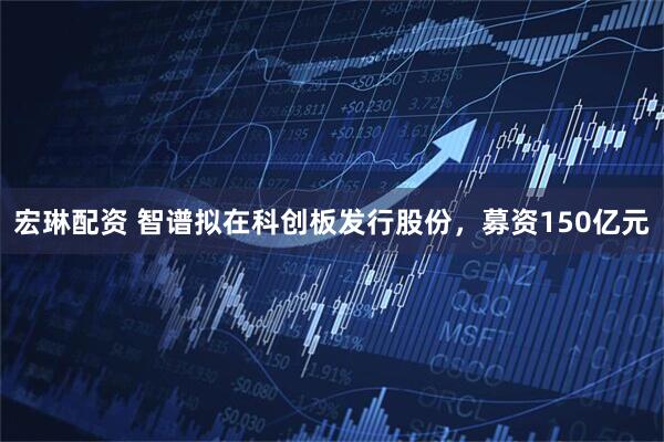 宏琳配资 智谱拟在科创板发行股份，募资150亿元
