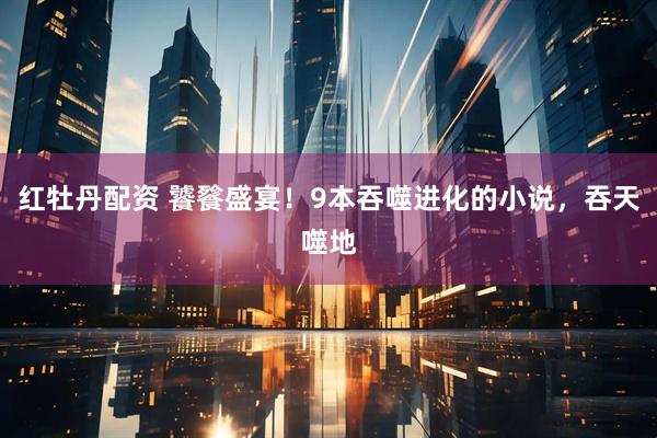 红牡丹配资 饕餮盛宴！9本吞噬进化的小说，吞天噬地